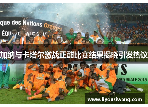 加纳与卡塔尔激战正酣比赛结果揭晓引发热议