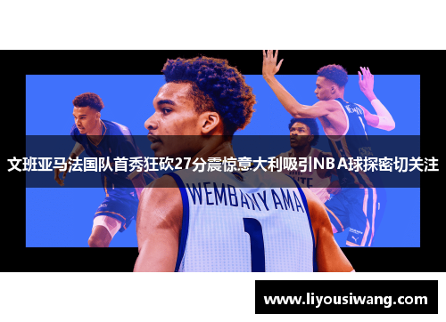 文班亚马法国队首秀狂砍27分震惊意大利吸引NBA球探密切关注